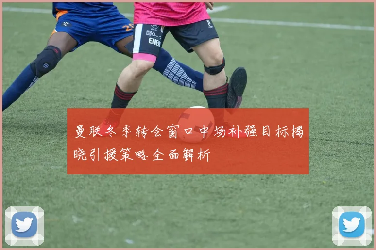 曼联冬季转会窗口中场补强目标揭晓引援策略全面解析