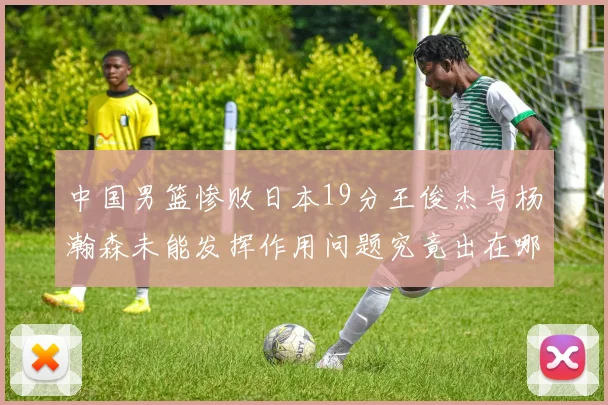 中国男篮惨败日本19分王俊杰与杨瀚森未能发挥作用问题究竟出在哪儿