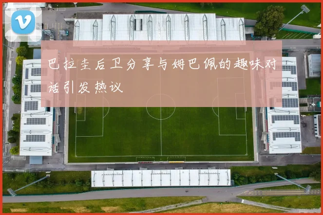 巴拉圭后卫分享与姆巴佩的趣味对话引发热议