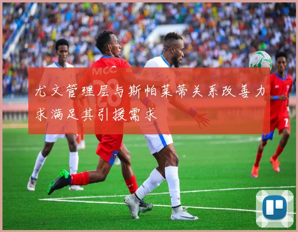 尤文管理层与斯帕莱蒂关系改善力求满足其引援需求