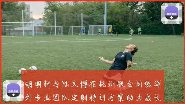 胡明轩与陆文博在杭州联合训练海外专业团队定制特训方案助力成长