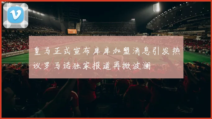 皇马正式宣布库库加盟消息引发热议罗马诺独家报道再掀波澜