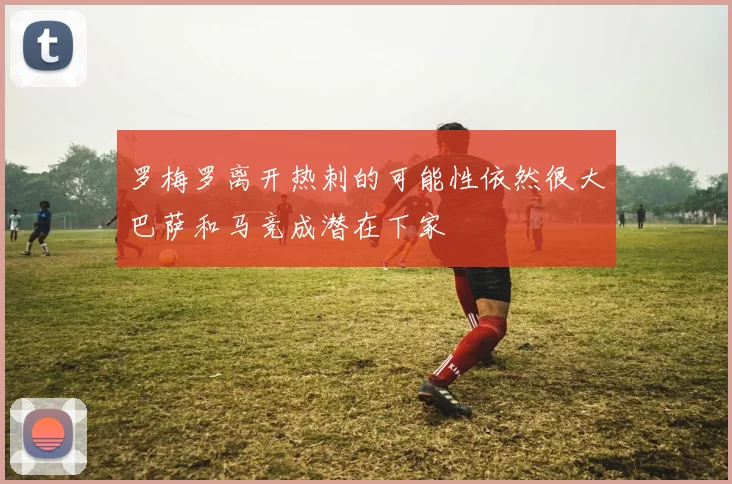 罗梅罗离开热刺的可能性依然很大巴萨和马竞成潜在下家