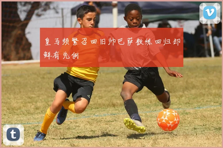 皇马频繁召回旧帅巴萨教练回归却鲜有先例