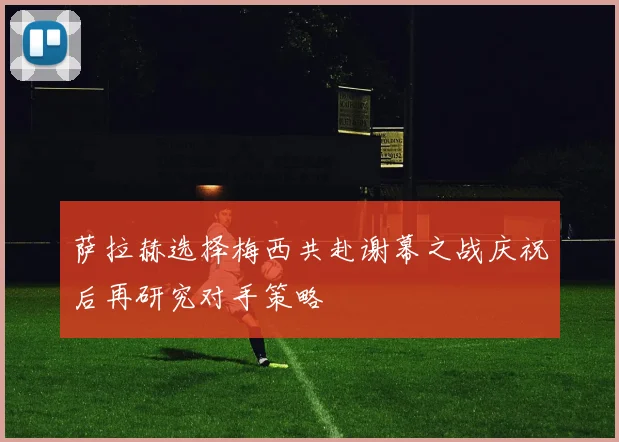 萨拉赫选择梅西共赴谢幕之战庆祝后再研究对手策略