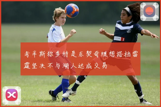 考辛斯称多特是东契奇理想搭档雷霆坚决不与湖人达成交易