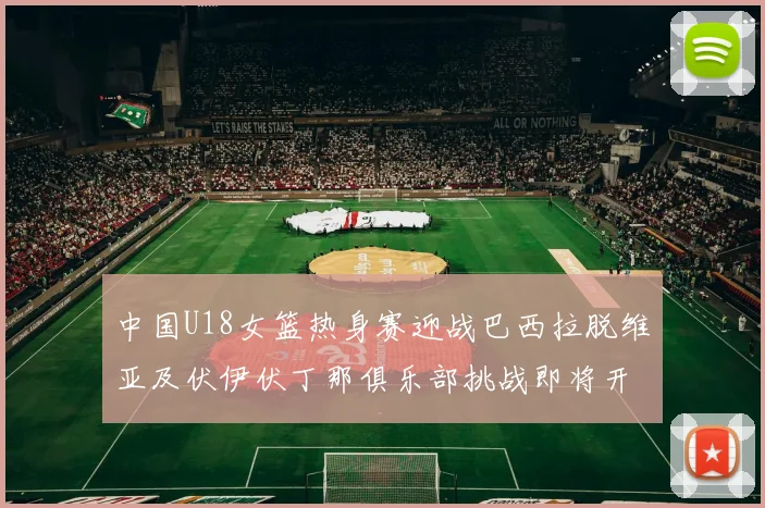 中国U18女篮热身赛迎战巴西拉脱维亚及伏伊伏丁那俱乐部挑战即将开启
