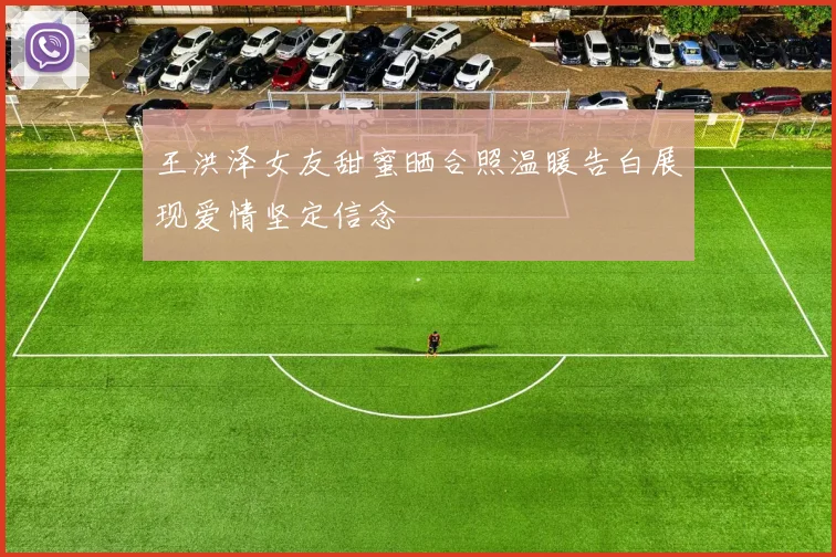王洪泽女友甜蜜晒合照温暖告白展现爱情坚定信念